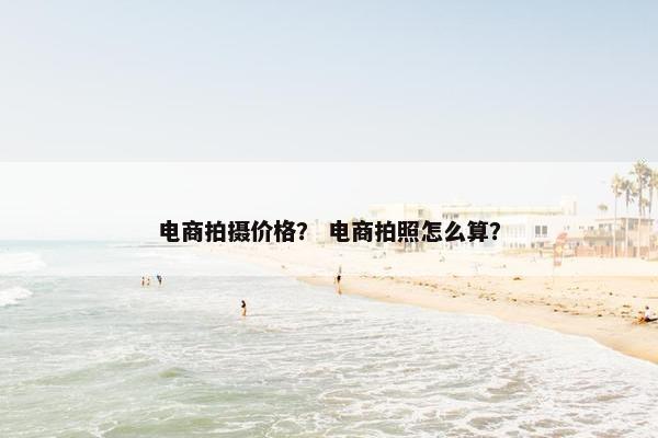 电商拍摄价格？ 电商拍照怎么算？