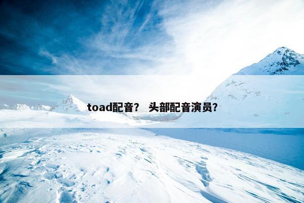 toad配音？ 头部配音演员？
