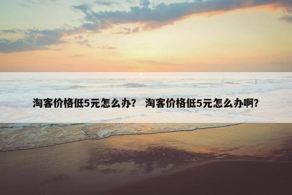 淘客价格低5元怎么办？ 淘客价格低5元怎么办啊？