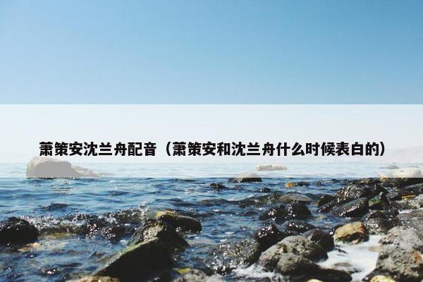 萧策安沈兰舟配音（萧策安和沈兰舟什么时候表白的）
