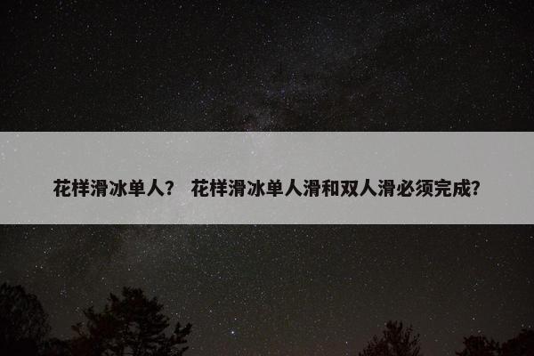 花样滑冰单人？ 花样滑冰单人滑和双人滑必须完成？