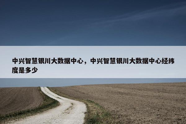 中兴智慧银川大数据中心，中兴智慧银川大数据中心经纬度是多少