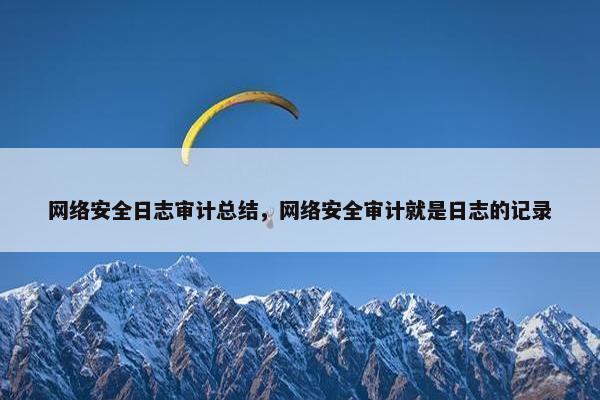 网络安全日志审计总结，网络安全审计就是日志的记录