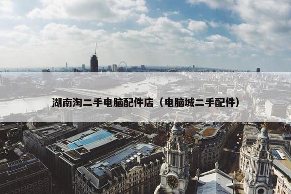 湖南淘二手电脑配件店（电脑城二手配件）