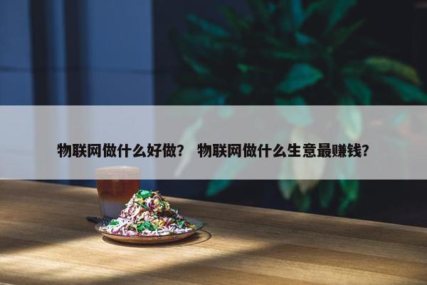 物联网做什么好做？ 物联网做什么生意最赚钱？