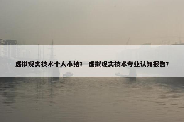 虚拟现实技术个人小结？ 虚拟现实技术专业认知报告？