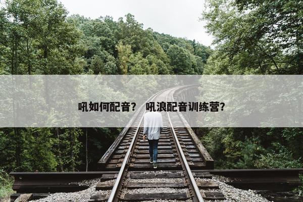 吼如何配音？ 吼浪配音训练营？