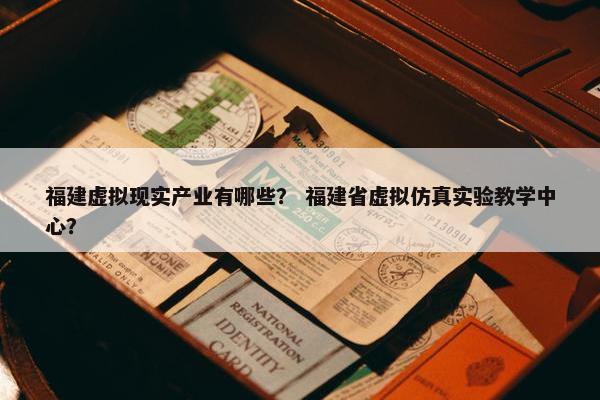 福建虚拟现实产业有哪些？ 福建省虚拟仿真实验教学中心？
