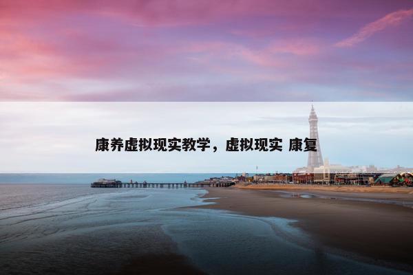 康养虚拟现实教学，虚拟现实 康复