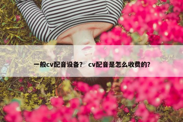 一般cv配音设备？ cv配音是怎么收费的？