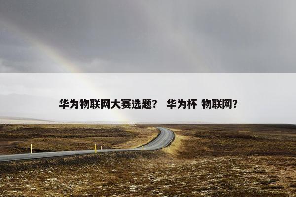 华为物联网大赛选题？ 华为杯 物联网？