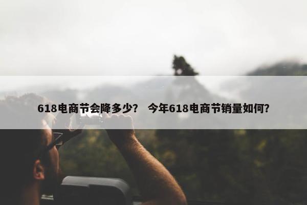 618电商节会降多少？ 今年618电商节销量如何？