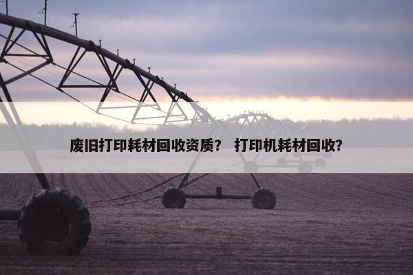 废旧打印耗材回收资质？ 打印机耗材回收？