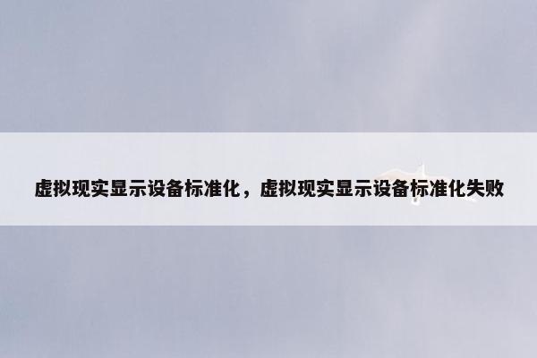 虚拟现实显示设备标准化，虚拟现实显示设备标准化失败