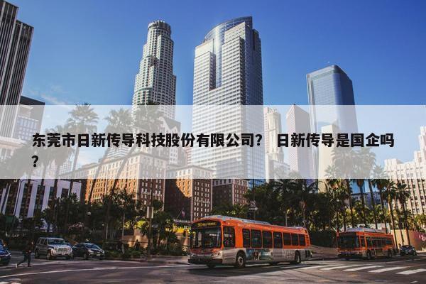 东莞市日新传导科技股份有限公司？ 日新传导是国企吗？