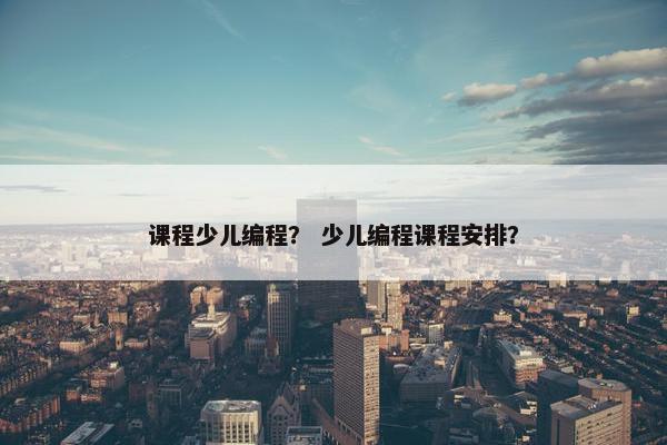 课程少儿编程？ 少儿编程课程安排？
