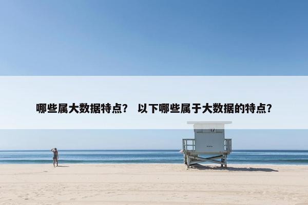 哪些属大数据特点？ 以下哪些属于大数据的特点？