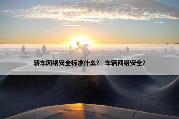 轿车网络安全标准什么？ 车辆网络安全？