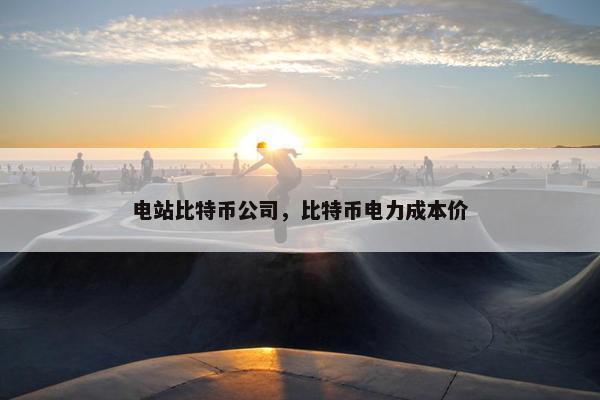 电站比特币公司，比特币电力成本价