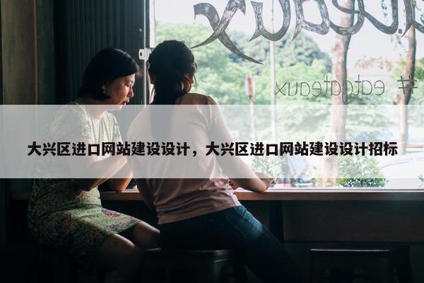 大兴区进口网站建设设计，大兴区进口网站建设设计招标