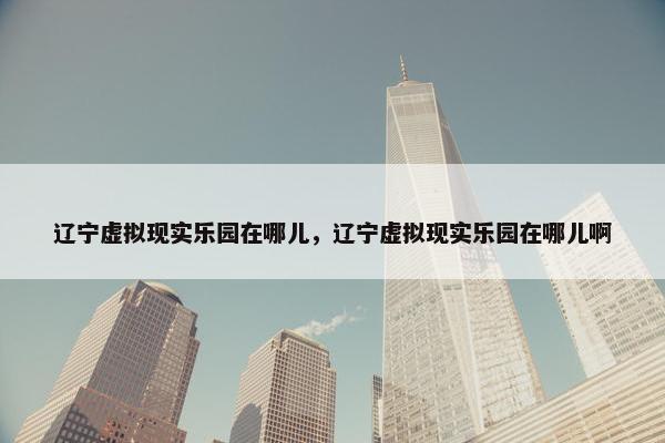 辽宁虚拟现实乐园在哪儿，辽宁虚拟现实乐园在哪儿啊