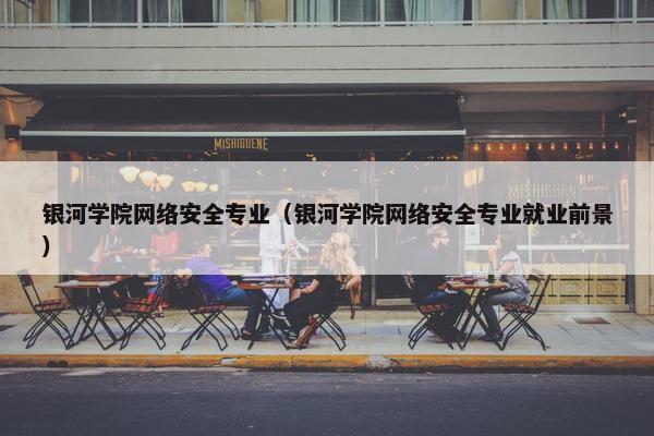 银河学院网络安全专业（银河学院网络安全专业就业前景）