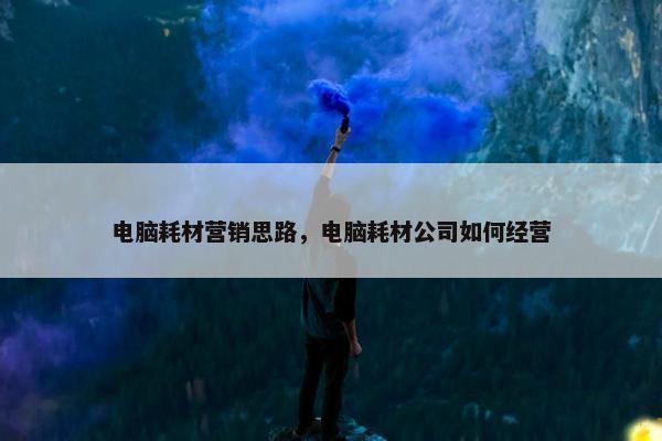 电脑耗材营销思路，电脑耗材公司如何经营