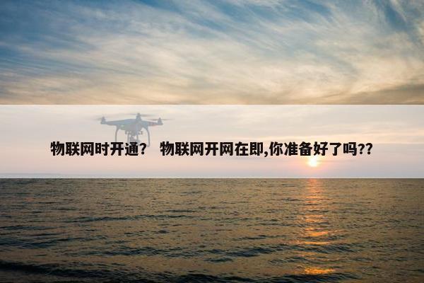 物联网时开通？ 物联网开网在即,你准备好了吗?？