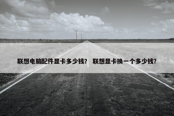 联想电脑配件显卡多少钱？ 联想显卡换一个多少钱？