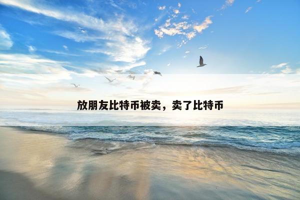 放朋友比特币被卖，卖了比特币