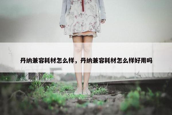 丹纳兼容耗材怎么样，丹纳兼容耗材怎么样好用吗