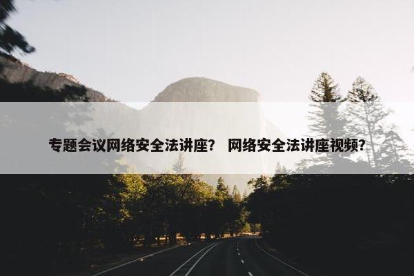 专题会议网络安全法讲座？ 网络安全法讲座视频？