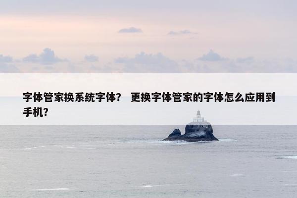 字体管家换系统字体？ 更换字体管家的字体怎么应用到手机？