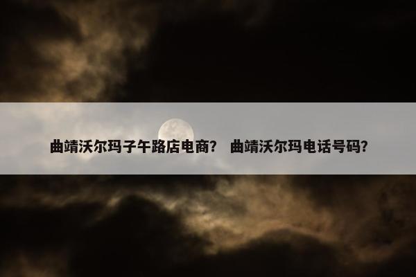曲靖沃尔玛子午路店电商？ 曲靖沃尔玛电话号码？
