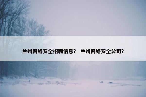 兰州网络安全招聘信息？ 兰州网络安全公司？