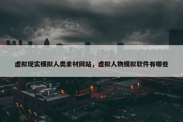 虚拟现实模拟人类素材网站，虚拟人物模拟软件有哪些