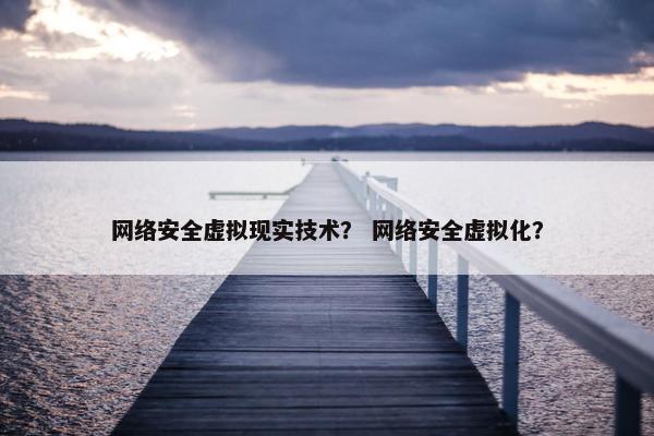 网络安全虚拟现实技术？ 网络安全虚拟化？