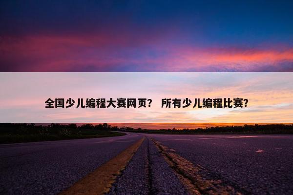 全国少儿编程大赛网页？ 所有少儿编程比赛？