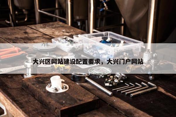大兴区网站建设配置要求，大兴门户网站