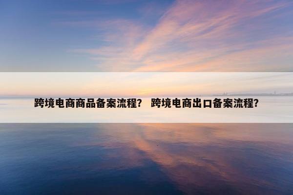 跨境电商商品备案流程？ 跨境电商出口备案流程？