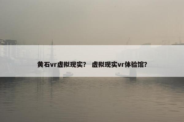 黄石vr虚拟现实？ 虚拟现实vr体验馆？