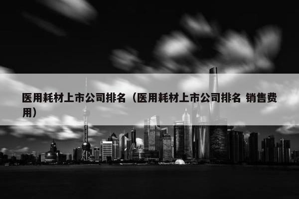 医用耗材上市公司排名（医用耗材上市公司排名 销售费用）