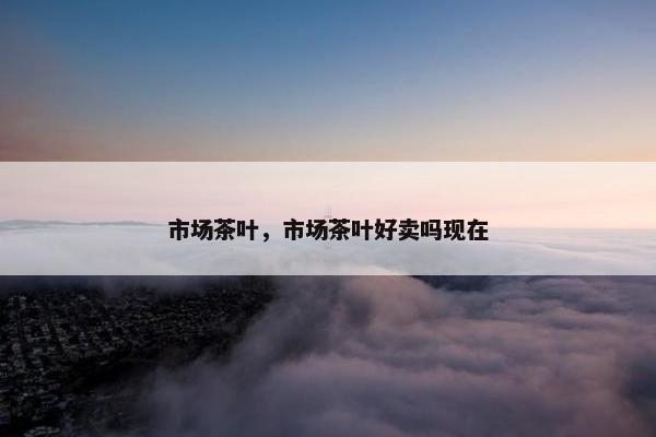 市场茶叶，市场茶叶好卖吗现在