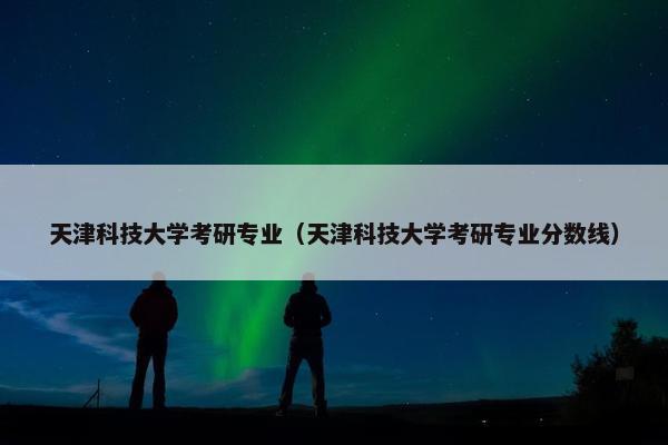 天津科技大学考研专业（天津科技大学考研专业分数线）
