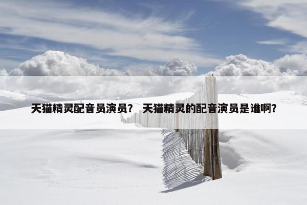 天猫精灵配音员演员？ 天猫精灵的配音演员是谁啊？