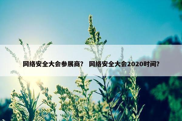 网络安全大会参展商？ 网络安全大会2020时间？