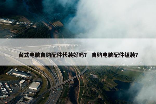 台式电脑自购配件代装好吗？ 自购电脑配件组装？