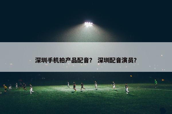 深圳手机拍产品配音？ 深圳配音演员？