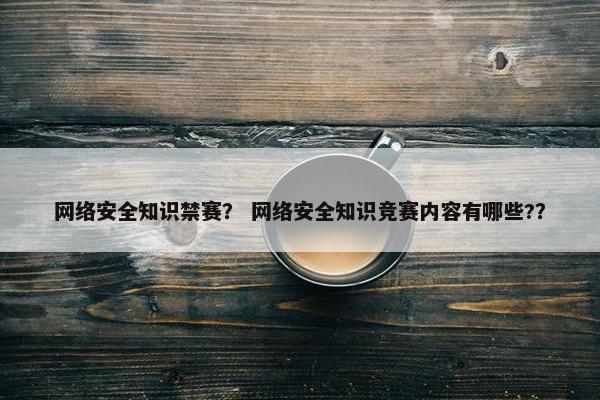 网络安全知识禁赛？ 网络安全知识竞赛内容有哪些?？