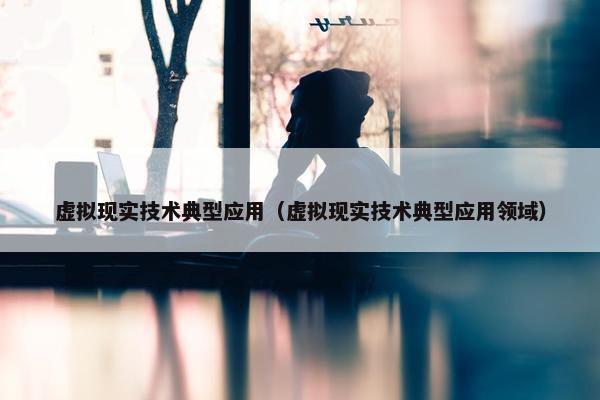 虚拟现实技术典型应用（虚拟现实技术典型应用领域）